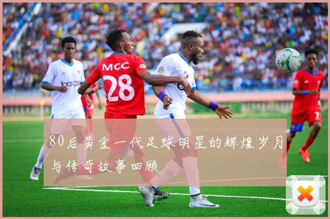 80后黄金一代足球明星的辉煌岁月与传奇故事回顾