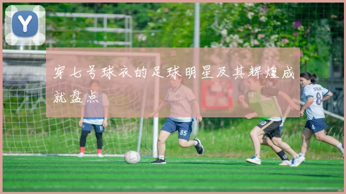 穿七号球衣的足球明星及其辉煌成就盘点