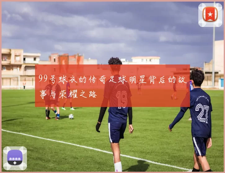 99号球衣的传奇足球明星背后的故事与荣耀之路