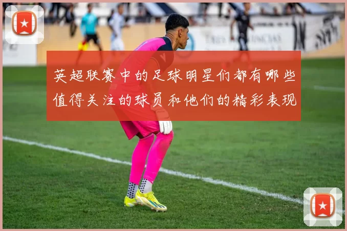 英超联赛中的足球明星们都有哪些值得关注的球员和他们的精彩表现