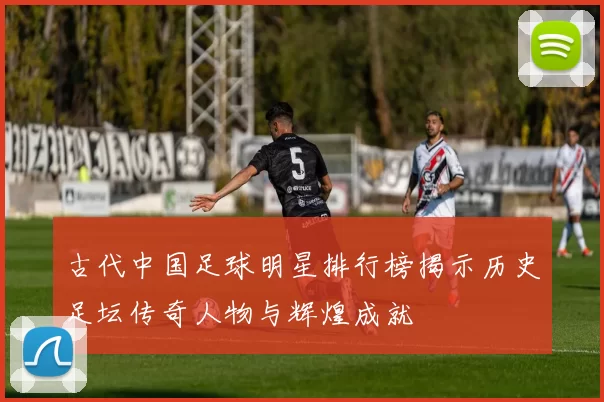 古代中国足球明星排行榜揭示历史足坛传奇人物与辉煌成就