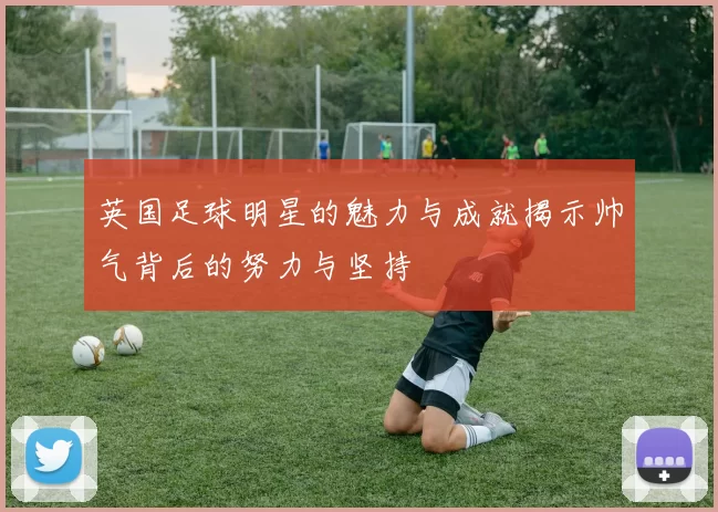 英国足球明星的魅力与成就揭示帅气背后的努力与坚持