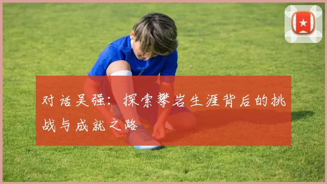 对话吴强：探索攀岩生涯背后的挑战与成就之路