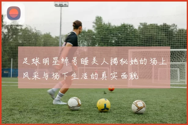 足球明星绰号睡美人揭秘她的场上风采与场下生活的真实面貌