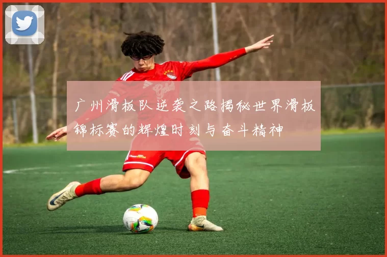 广州滑板队逆袭之路揭秘世界滑板锦标赛的辉煌时刻与奋斗精神