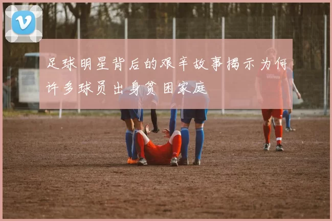 足球明星背后的艰辛故事揭示为何许多球员出身贫困家庭