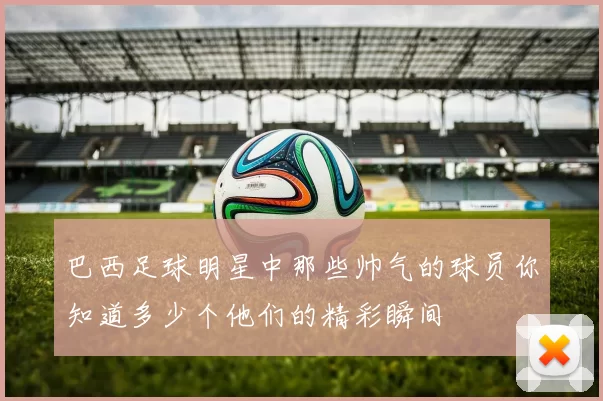 巴西足球明星中那些帅气的球员你知道多少个他们的精彩瞬间