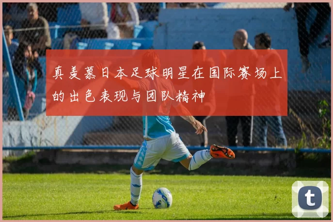 真羡慕日本足球明星在国际赛场上的出色表现与团队精神
