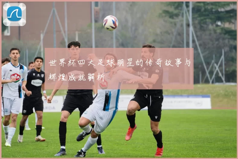 世界杯四大足球明星的传奇故事与辉煌成就解析