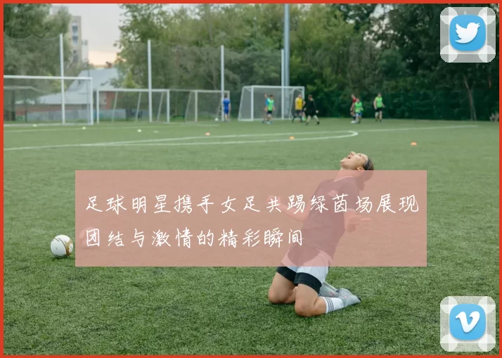 足球明星携手女足共踢绿茵场展现团结与激情的精彩瞬间