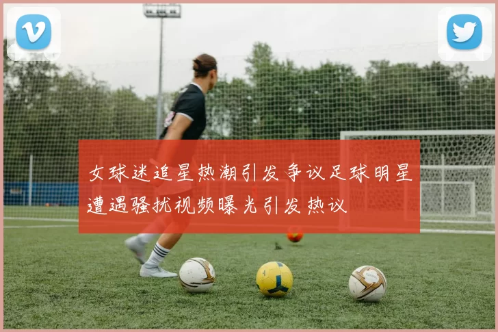 女球迷追星热潮引发争议足球明星遭遇骚扰视频曝光引发热议