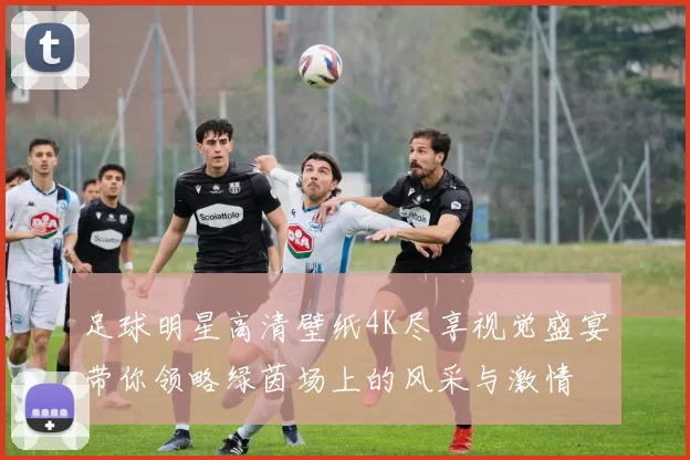 足球明星高清壁纸4K尽享视觉盛宴带你领略绿茵场上的风采与激情