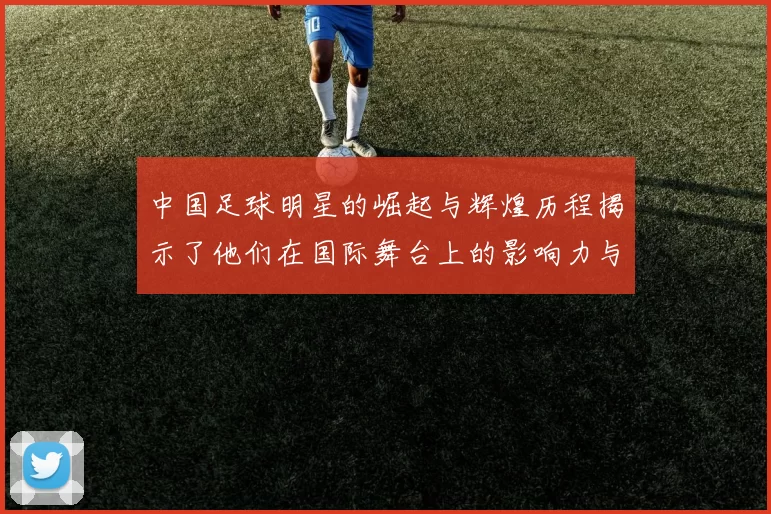 中国足球明星的崛起与辉煌历程揭示了他们在国际舞台上的影响力与成就