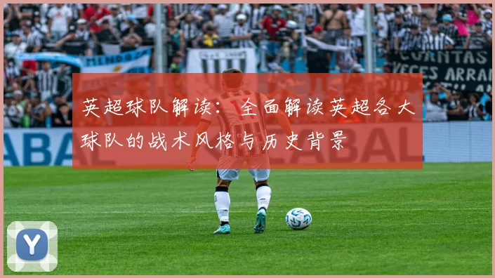英超球队解读：全面解读英超各大球队的战术风格与历史背景