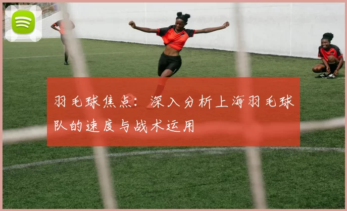 羽毛球焦点：深入分析上海羽毛球队的速度与战术运用