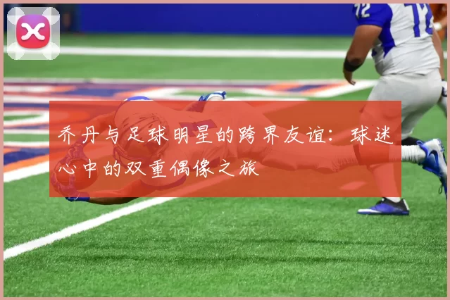 乔丹与足球明星的跨界友谊：球迷心中的双重偶像之旅