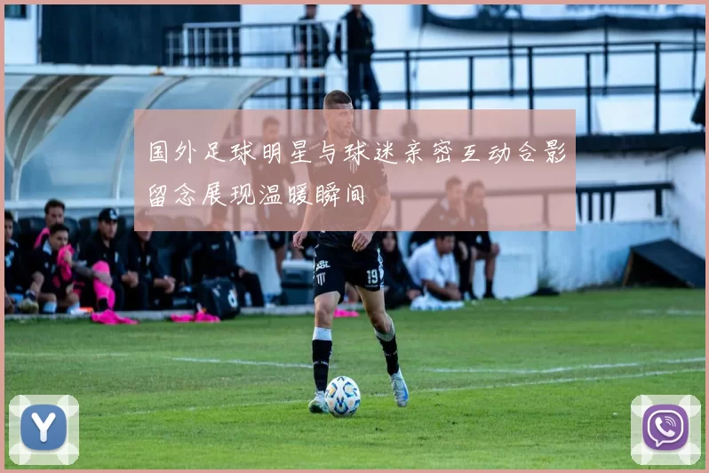 国外足球明星与球迷亲密互动合影留念展现温暖瞬间