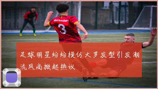 足球明星纷纷模仿大罗发型引发潮流风尚掀起热议