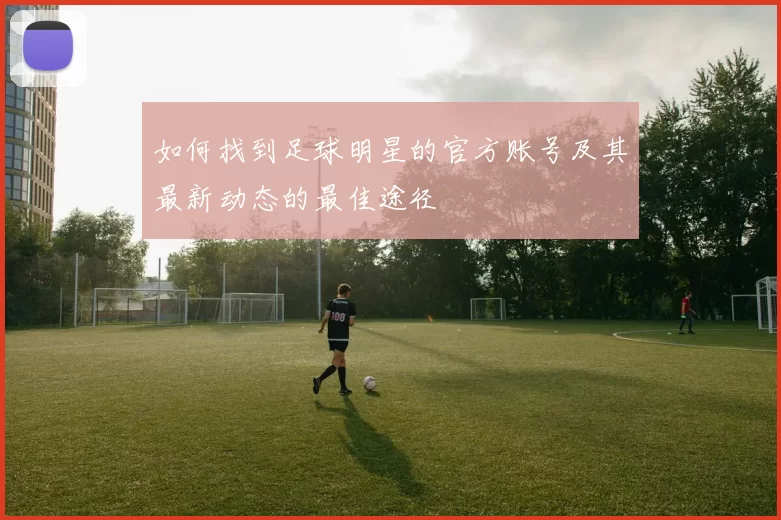 如何找到足球明星的官方账号及其最新动态的最佳途径