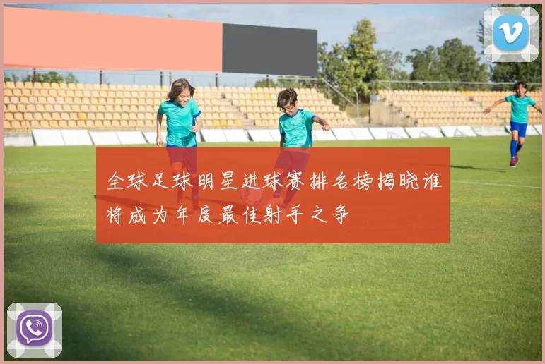 全球足球明星进球赛排名榜揭晓谁将成为年度最佳射手之争