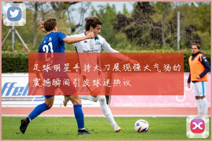 足球明星手持大刀展现强大气场的震撼瞬间引发球迷热议