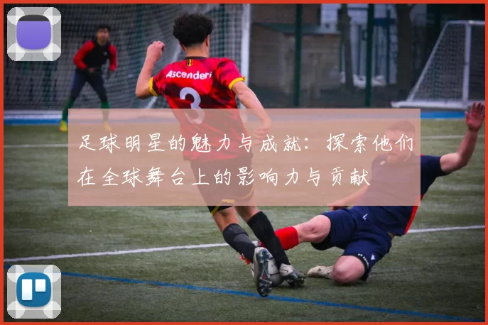 足球明星的魅力与成就：探索他们在全球舞台上的影响力与贡献