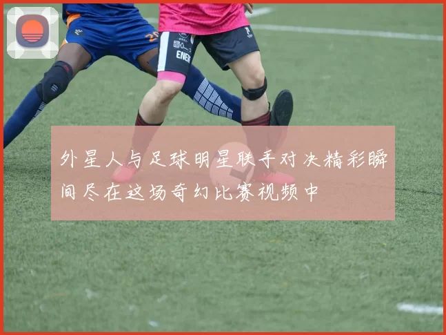外星人与足球明星联手对决精彩瞬间尽在这场奇幻比赛视频中
