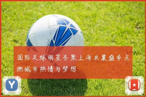 国际足球明星齐聚上海共襄盛举点燃城市热情与梦想