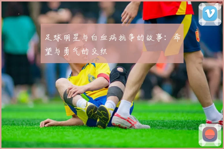 足球明星与白血病抗争的故事：希望与勇气的交织