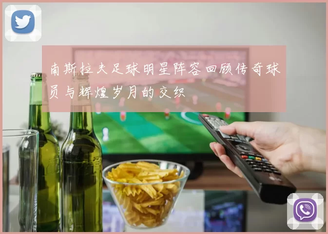 南斯拉夫足球明星阵容回顾传奇球员与辉煌岁月的交织