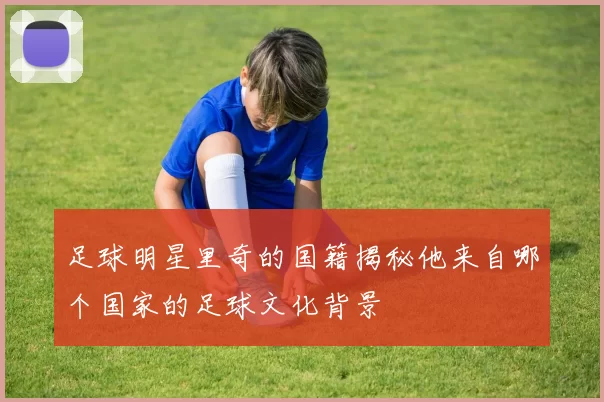 足球明星里奇的国籍揭秘他来自哪个国家的足球文化背景