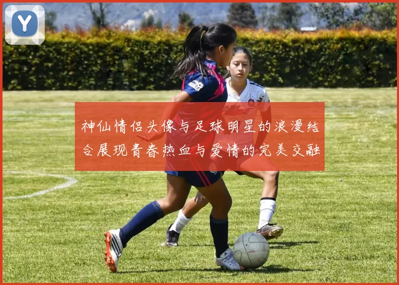 神仙情侣头像与足球明星的浪漫结合展现青春热血与爱情的完美交融