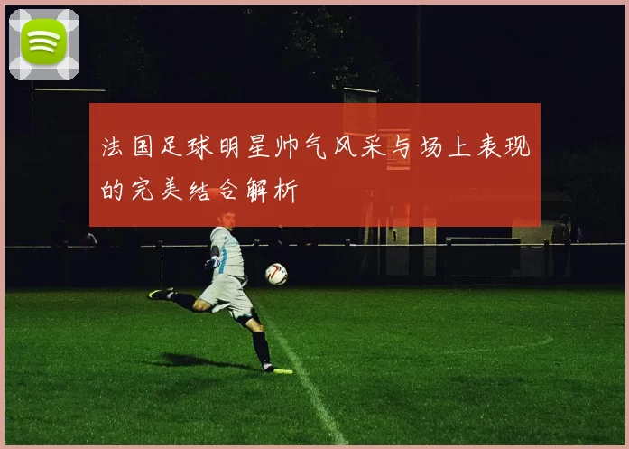 法国足球明星帅气风采与场上表现的完美结合解析