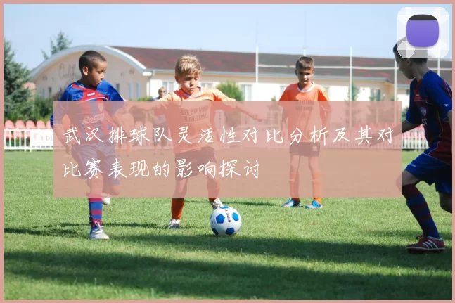 武汉排球队灵活性对比分析及其对比赛表现的影响探讨