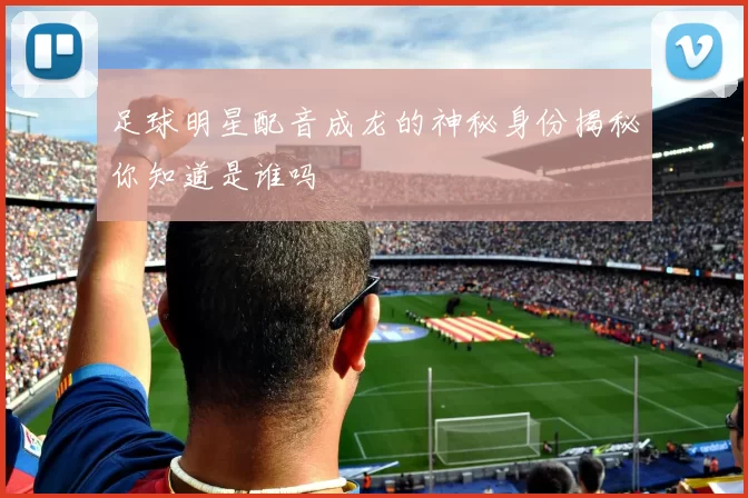 足球明星配音成龙的神秘身份揭秘你知道是谁吗