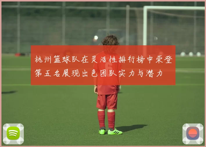 杭州篮球队在灵活性排行榜中荣登第五名展现出色团队实力与潜力