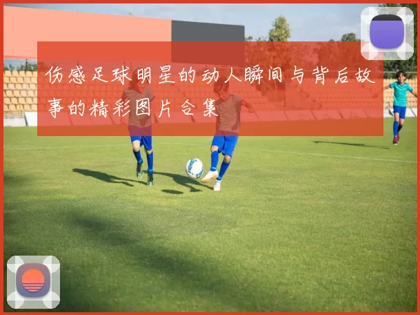 伤感足球明星的动人瞬间与背后故事的精彩图片合集