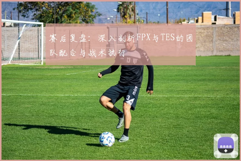 赛后复盘：深入剖析FPX与TES的团队配合与战术执行
