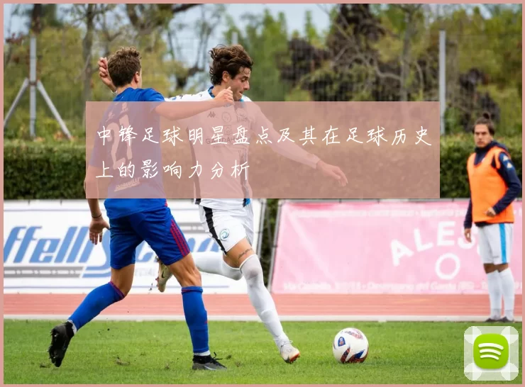 中锋足球明星盘点及其在足球历史上的影响力分析