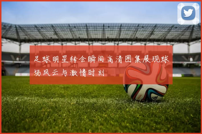 足球明星转会瞬间高清图集展现球场风云与激情时刻
