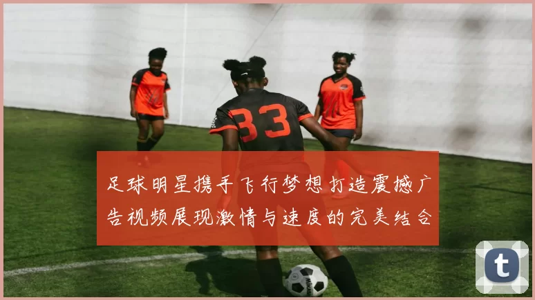 足球明星携手飞行梦想打造震撼广告视频展现激情与速度的完美结合