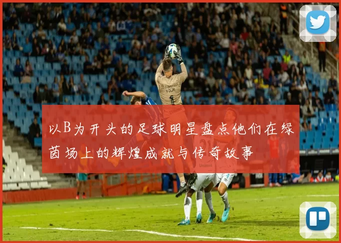 以B为开头的足球明星盘点他们在绿茵场上的辉煌成就与传奇故事