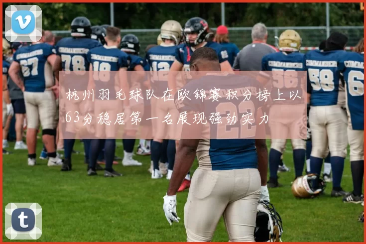 杭州羽毛球队在欧锦赛积分榜上以63分稳居第一名展现强劲实力