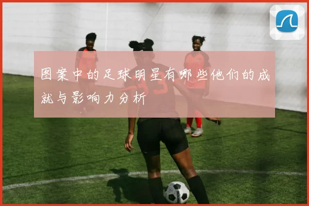 图案中的足球明星有哪些他们的成就与影响力分析