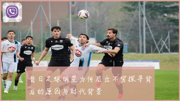 昔日足球明星为何层出不穷探寻背后的原因与时代背景