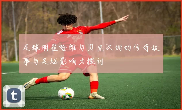 足球明星哈维与贝克汉姆的传奇故事与足坛影响力探讨
