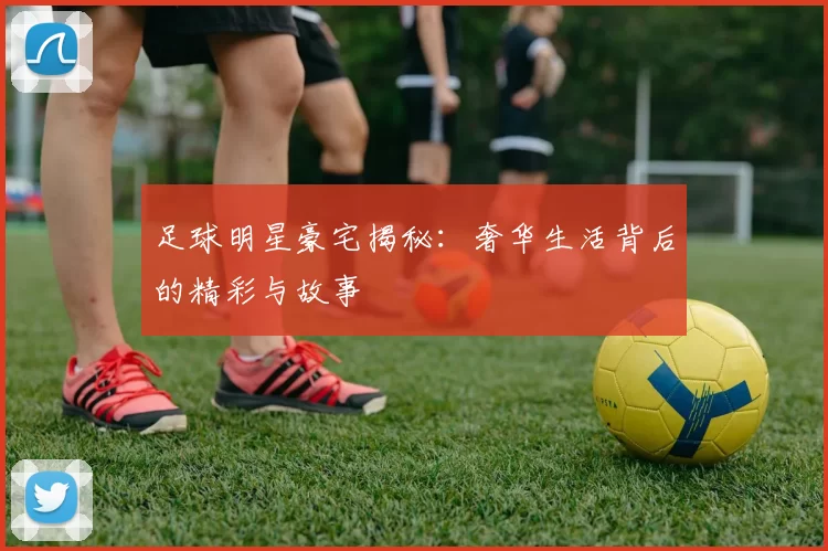 足球明星豪宅揭秘：奢华生活背后的精彩与故事