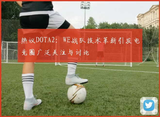 热议DOTA2：WE战队技术革新引发电竞圈广泛关注与讨论