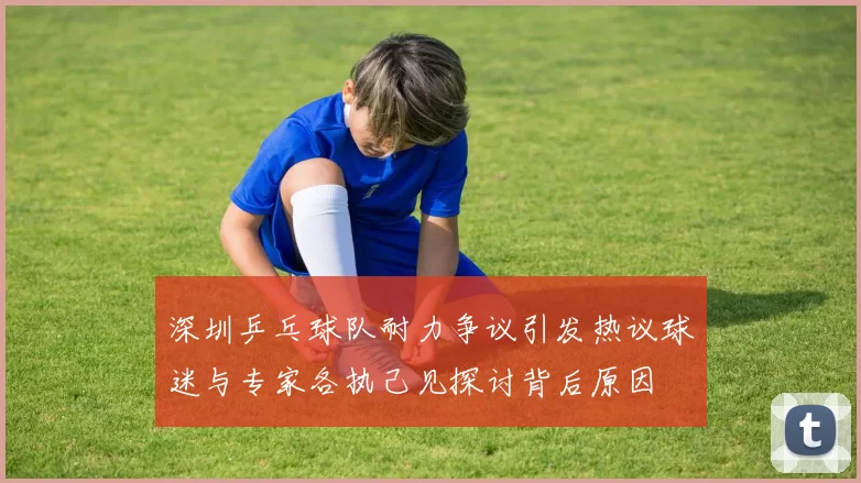 深圳乒乓球队耐力争议引发热议球迷与专家各执己见探讨背后原因