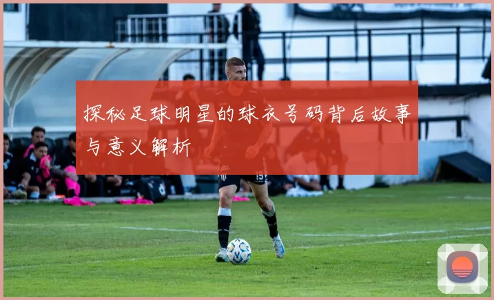 探秘足球明星的球衣号码背后故事与意义解析